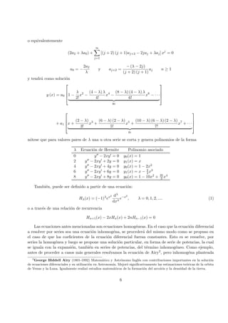 o equivalentemente
(2a2 + λa0) +
∞
j=1
[(j + 2) (j + 1)aj+2 − 2jaj + λaj] xj
= 0
a0 = −
2a2
λ
y aj+2 =
− (λ − 2j)
(j + 2) (j + 1)
aj n ≥ 1
y tendr´a como soluci´on
y (x) = a0



1 −
λ
2!
x2
−
(4 − λ) λ
4!
x4
−
(8 − λ) (4 − λ) λ
6!
x6
− · · ·
y0




+ a1



x +
(2 − λ)
3!
x3
+
(6 − λ) (2 − λ)
5!
x5
+
(10 − λ) (6 − λ) (2 − λ)
7!
x7
+ · · ·
y1




n´otese que para valores pares de λ una u otra serie se corta y genera polinomios de la forma
λ Ecuaci´on de Hermite Polinomio asociado
0 y − 2xy = 0 y0(x) = 1
2 y − 2xy + 2y = 0 y1(x) = x
4 y − 2xy + 4y = 0 y0(x) = 1 − 2x2
6 y − 2xy + 6y = 0 y1(x) = x − 2
3x3
8 y − 2xy + 8y = 0 y0(x) = 1 − 10x2 + 35
3 x4
Tambi´en, puede ser deﬁnido a partir de una ecuaci´on:
Hλ(x) = (−1)λ
ex2 dλ
dxλ
e−x2
, λ = 0, 1, 2, .... (1)
o a trav´es de una relaci´on de recurrencia
Hn+1(x) − 2xHn(x) + 2nHn−1(x) = 0
Las ecuaciones antes mencionadas son ecuaciones homog´eneas. En el caso que la ecuaci´on diferencial
a resolver por series sea una ecuaci´on inhomog´ena, se proceder´a del mismo modo como se propuso en
el caso de que los coeﬁcientes de la ecuaci´on diferencial fueran constantes. Esto es se resuelve, por
series la homog´enea y luego se propone una soluci´on particular, en forma de serie de potencias, la cual
se iguala con la expansi´on, tambi´en en series de potencias, del t´ermino inhomog´eneo. Como ejemplo,
antes de proceder a casos m´as generales resolvamos la ecuaci´on de Airy2, pero inhomog´ena planteada
2
George Biddell Airy (1801-1892) Matem´atico y Astr´onomo Ingl´es con contribuciones importantes en la soluci´on
de ecuaciones diferenciales y su utilizaci´on en Astronom´ıa. Mejor´o signiﬁcativamente las estimaciones te´oricas de la orbita
de Venus y la Luna. Igualmente realiz´o estudios matem´aticos de la formaci´on del arcoiris y la densidad de la tierra.
6
 