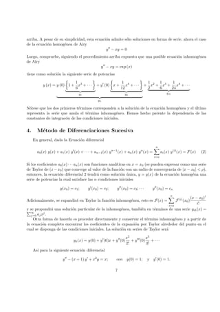arriba. A pesar de su simplicidad, esta ecuaci´on admite s´olo soluciones en forma de serie. ahora el caso
de la ecuaci´on homog´enea de Airy
y − xy = 0
Luego, compruebe, siguiendo el procedimiento arriba expuesto que una posible ecuaci´on inhomog´enea
de Airy
y − xy = exp (x)
tiene como soluci´on la siguiente serie de potencias
y (x) = y (0) 1 +
1
6
x3
+ · · ·
y1
+ y (0) x +
1
12
x4
+ · · ·
y2
yh
+
1
2
x2
+
1
6
x3
+
1
24
x4
+ · · ·
yih
N´otese que los dos primeros t´erminos corresponden a la soluci´on de la ecuaci´on homog´enea y el ´ultimo
representa la serie que anula el t´ermino inhomog´eneo. Hemos hecho patente la dependencia de las
constantes de integrac´on de las condiciones iniciales.
4. M´etodo de Diferenciaciones Sucesiva
En general, dada la Ecuaci´on diferencial
a0(x) y(x) + a1(x) y (x) + · · · + an−1(x) yn−1
(x) + an(x) yn
(x) =
n
i=o
ai(x) y(i)
(x) = F(x) (2)
Si los coeﬁcientes a0(x) · · · an(x) son funciones anal´ıticas en x = x0 (se pueden expresar como una serie
de Taylor de (x−x0) que converge al valor de la funci´on con un radio de convergencia de |x − x0| < ρ),
entonces, la ecuaci´on diferencial 2 tendr´a como soluci´on ´unica, y = y(x) de la ecuaci´on homog´ena una
serie de potencias la cual satisface las n condiciones iniciales
y(x0) = c1; y (x0) = c2; y (x0) = c3; · · · y (x0) = cn
Adicionalmente, se expandir´a en Taylor la funci´on inhomog´enea, esto es F(x) =
n
i=o
F(i)(x0)
(x − x0)i
i!
y se propondr´a una soluci´on particular de la inhomog´enea, tambi´en en t´erminos de una serie yih(x) =
∞
j=0 ajxj.
Otra forma de hacerlo es proceder directamente y conservar el t´ermino inhomog´eneo y a partir de
la ecuaci´on completa encontrar los coeﬁcientes de la expansi´on por Taylor alrededor del punto en el
cual se disponga de las condiciones iniciales. La soluci´on en series de Taylor ser´a
yh(x) = y(0) + y (0)x + y (0)
x2
2!
+ y (0)
x3
3!
+ · · ·
As´ı para la siguiente ecuaci´on diferencial
y − (x + 1) y + x2
y = x; con y(0) = 1; y y (0) = 1.
7
 