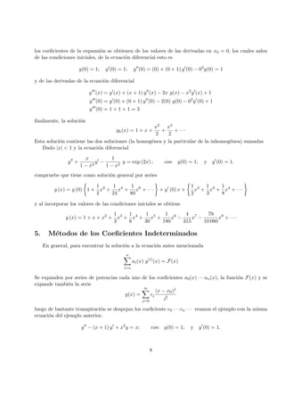 los coeﬁcientes de la expansi´on se obtienen de los valores de las derivadas en x0 = 0, los cuales salen
de las condiciones iniciales, de la ecuaci´on diferencial esto es
y(0) = 1; y (0) = 1; y (0) = (0) + (0 + 1) y (0) − 02
y(0) = 1
y de las derivadas de la ecuaci´on diferencial
y (x) = y (x) + (x + 1) y (x) − 2x y(x) − x2
y (x) + 1
y (0) = y (0) + (0 + 1) y (0) − 2(0) y(0) − 02
y (0) + 1
y (0) = 1 + 1 + 1 = 3
ﬁnalmente, la soluci´on
yh(x) = 1 + x +
x2
2
+
x3
2
+ · · ·
Esta soluci´on contiene las dos soluciones (la homog´enea y la particular de la inhomog´enea) sumadas
Dado |x| < 1 y la ecuaci´on diferencial
y +
x
1 − x2
y −
1
1 − x2
y = exp (2x) ; con y(0) = 1; y y (0) = 1.
compruebe que tiene como soluci´on general por series
y (x) = y (0) 1 +
1
2
x2
+
1
24
x4
+
1
80
x6
+ · · · + y (0) x +
1
2
x2
+
1
3
x3
+
1
8
x4
+ · · ·
y al incorporar los valores de las condiciones iniciales se obtiene
y (x) = 1 + x + x2
+
1
3
x3
+
1
6
x4
+
1
30
x5
+
1
180
x6
−
4
315
x7
−
79
10 080
x8
+ · · ·
5. M´etodos de los Coeﬁcientes Indeterminados
En general, para encontrar la soluci´on a la ecuaci´on antes mencionada
n
i=o
ai(x) y(i)
(x) = F(x)
Se expanden por series de potencias cada uno de los coeﬁcientes a0(x) · · · an(x), la funci´on F(x) y se
expande tambi´en la serie
y(x) =
∞
j=0
cj
(x − x0)j
j!
luego de bastante transpiraci´on se despejan los coeﬁciente c0 · · · cn · · · veamos el ejemplo con la misma
ecuaci´on del ejemplo anterior.
y − (x + 1) y + x2
y = x; con y(0) = 1; y y (0) = 1.
8
 
