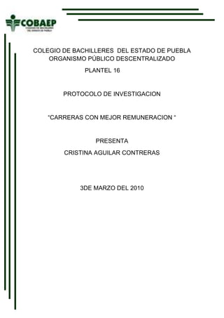 -529590-501015<br />COLEGIO DE BACHILLERES  DEL ESTADO DE PUEBLA  ORGANISMO PÚBLICO DESCENTRALIZADO<br />                                      PLANTEL 16<br />PROTOCOLO DE INVESTIGACION<br />“CARRERAS CON MEJOR REMUNERACION “<br />PRESENTA<br />CRISTINA AGUILAR CONTRERAS<br />3DE MARZO DEL 2010<br />Asunto                                                   CARRRERAS UNIVERSITARIAS<br />Planteamiento del problema:    ¿cuales son las carretas más remuneradas en los  últimos 5 años en el estado de puebla?  <br />Diseño  de investigación<br />Hipótesis de trabajo.<br />En el edo. De puebla las carreras más remuneradas e son derecho, Economía, medicina, computación.<br />Hipótesis  nula.<br /> En el edo. De puebla las carreras que no son remuneradas   son derecho, economía, medicina. Computación.<br />Justificación<br />El  interés por investigar este  tema es para saber y tener una idea de la carrera que quiero estudiar  por que hoy en día es muy difícil tener un trabajo  estable  y también quiero saber  si cuento con las habilidades necesarias para   ejercerla  saber si tengo las posibilidades para estudiar alguna de estas carreras  y en un futuro tener buena economía y si algunos jóvenes cuentan con las características necesarias para estudiar alguna de las carreras que tengan mas remuneración, hoy en  día es muy difícil encontrar un trabajo en la especialidad que estudiaste y al final trabajas en algo que ni siquiera es lo que estudiaste por esta razón y me interesaría por que me  gustaría tener una carrera buen pagada y apoyar a mi familia con los gastos.   <br />OBJETIVOS:<br />        Saber cuales son las carreras más remuneradas en los últimos 5 años en el estado de puebla, mediante encuestas, investigaciones al fin de saber si tengo las  habilidades y posibilidades de estudiar alguna de estas carreras.<br />Metas:<br />A corto plazo<br /> En un lapso de 2 días  tenga una buena calificación en metodología de la investigación.<br />A mediano plazo<br />En  un lapso de 4 semanas tener alguna información sobre mi tema <br />A largo plazo<br />En 9 semanas  tener algo de mi investigación  con un 70% de informacion.<br />   <br />CRONOGRAMA<br />Actividades.<br />Descripción del contexto<br />Marco teórico<br />Diseñar la investigación<br />Ejecutar  la investigación<br />Presentar resultados<br />Elaborar propuestas<br />Entregar el documento completo<br />Activ.Sem.1Sem.2Sem.3Sem.4Sem.5Sem.6Sem.7Sem.8Sem.9Sem.101234567<br />Actividades  planteadas.<br />Actividades ejecutadas.<br />Activ.Sem.1Sem.2Sem.3Sem.4Sem.5Sem.6Sem.7Sem.8Sem.9Sem.101<br />