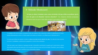Un ejemplo de ello sería un puzle con distintas formas, que ayudan al niño a desarrollar la lógica y la identificación de formas,
además del pensamiento creativo o el típico juego de las tarjetas con nombres y con dibujos que se relacionan entre sí.
Los cursos que utilizan este método se dividen en clases de un intervalo de edad de tres años. Así, niños de 6 años conviven
con los de 3, ayudándolos, mientras que los pequeños se sirven de ellos imitándolos.
Todo esto ayuda a que el alumno se mantenga motivado, al desarrollar conocimiento en aquello que le suscita interés, además
de un espíritu crítico que tiene tanto que ver con su propia experiencia como con la de los demás. El profesor, como ya dijimos
antes, guía, pero nunca juzga ni cuantifica lo que está haciendo el alumno.
 Método Montessori
Se basa en situar al alumno como centro alrededor del que orbita un profesor que le
sirve de guía en la llamada “carrera educativa”. Así, disponen distintas propuestas
educativas entre las que el niño debe escoger la que quiera y trabajarla.
 