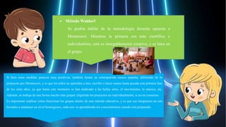 Si bien estas medidas parecen muy positivas, también tienen su contrapartida menos popular, difiriendo de lo
propuesto por Montessori, y es que los niños no aprenden a leer, escribir o hacer sumas hasta pasada esta primera fase
de los siete años, ya que hasta este momento se han dedicado a las bellas artes, el movimiento, la música, etc.
Además, se trabaja de una forma mucho más grupal, eligiendo los proyectos no individualmente, si no en consenso.
Es importante explicar cómo funcionan los grupos dentro de este método educativo, y es que sus integrantes no son
forzados a mantener un nivel homogéneo, cada uno va aprendiendo los conocimientos cuando está preparado.
 Método Waldorf
Se podría hablar de la metodología docente opuesta a
Montessori. Mientras la primera era más científica e
individualista, esta es innegablemente creativa, y se basa en
el grupo.
 