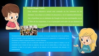 El método forma a alumnos capaces de valerse por sí mismos, con una gran inquietud por resolver los problemas
que se le presentan, y aún más importante, con una gran querencia por la cooperación y la colaboración, que se
acostumbran a trabajar en equipo para analizar y resolver situaciones.
El docente no se encuentra, como en la educación tradicional, en una posición superior al alumno, al no ser
considerado como la fuente de todas las respuestas, sino que está a la misma altura, y si bien conoce estas
cuestiones, su labor es la de guiar y aprender de sus alumnos, con un conocimiento más enfocado a la
experimentación.
 Método Reggio Emilia
Este método educativo actual está centrado en los intereses de los
alumnos. Las clases se centran en proyectos y en el autodescubrimiento.
Así, el profesor no es sinónimo de Google ni de una enciclopedia, no es
el libro de las respuestas, si no el principal motivador de sus alumnos en
encontrarlas, documentando además su evolución a lo largo del curso.
 