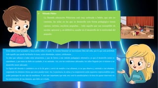 Estos deben estar acostados y boca arriba sobre el suelo. Se intenta fomentar un movimiento libre del niño, por lo que está prohibido
todo aquello que pueda facilitarles la tarea, como almohadas, cojines, colchonetas…
La idea que subyace a todas estas actuaciones, y que da forma a este método pedagógico alternativo, es que el desarrollo motor es
espontáneo, y por tanto no debe ser ayudado, si no animado. Así, con las condiciones adecuadas, los niños llegarán por sí mismos a su
desarrollo motor adecuado.
La figura del docente o cuidador/a no es la de guiar y servir de modelo a sus alumnos, si no que observa y estimula a sus alumnos,
respetando los distintos ritmos que estos pueden tener. Así, la paciencia, la calma y la comprensión serán requisitos imprescindibles para
poder participar de este tipo de enseñanza. Y aún más importante que todo esto será la autodisciplina a la hora de querer intervenir en
los movimientos de sus alumnos, que debe ser evitada.
 Método Pikler
La llamada educación Pikleriana está muy enfocada a bebés, que aún no
caminan, las aulas en las que se desarrolla esta forma pedagógica tienen
cajones, tarimas, escaleras pequeñas… todo aquello que sea susceptible de
escalar, apoyarse y, en definitiva, ayudar en el desarrollo de la motricidad del
pequeño.
 