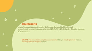 CREDITS: This presentation template was created by Slidesgo, including icons by Flaticon,
and infographics & images by Freepik
https://recursostea.com/metodos-de-lectura-discapacidad-intelectual/
https://reunir.unir.net/bitstream/handle/123456789/2942/Sandra_Planillo_Alonso.p
df?sequence=1
BIBLIOGRAFÍA
 