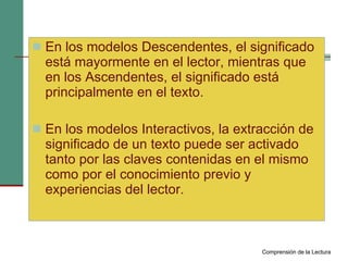 En los modelos Descendentes, el significado está mayormente en el lector, mientras que en los Ascendentes, el significado está principalmente en el texto. En los modelos Interactivos, la extracción de significado de un texto puede ser activado tanto por las claves contenidas en el mismo como por el conocimiento previo y experiencias del lector. Comprensión de la Lectura 