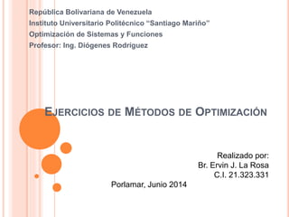 EJERCICIOS DE MÉTODOS DE OPTIMIZACIÓN
República Bolivariana de Venezuela
Instituto Universitario Politécnico “Santiago Mariño”
Optimización de Sistemas y Funciones
Profesor: Ing. Diógenes Rodríguez
Realizado por:
Br. Ervin J. La Rosa
C.I. 21.323.331
Porlamar, Junio 2014
 