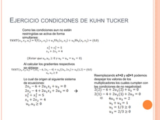 EJERCICIO CONDICIONES DE KUHN TUCKER
Como las condiciones aun no están
restringidas se activa de forma
simultanea:
Al calcular los gradientes respectivos
se obtiene:
Lo cual da origen al siguiente sistema
de ecuaciones:
Reemplazando x1=2 y x2=1 podemos
despejar los valores de los
multiplicadores los cuales cumplen con
las condiciones de no negatividad:

 