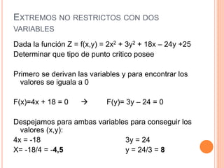 EXTREMOS NO RESTRICTOS CON DOS
VARIABLES
Dada la función Z = f(x,y) = 2x2 + 3y2 + 18x – 24y +25
Determinar que tipo de punto critico posee
Primero se derivan las variables y para encontrar los
valores se iguala a 0
F(x)=4x + 18 = 0  F(y)= 3y – 24 = 0
Despejamos para ambas variables para conseguir los
valores (x,y):
4x = -18 3y = 24
X= -18/4 = -4,5 y = 24/3 = 8
 