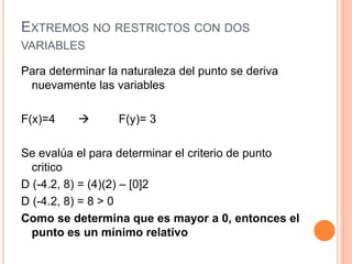 EXTREMOS NO RESTRICTOS CON DOS
VARIABLES
Para determinar la naturaleza del punto se deriva
nuevamente las variables
F(x)=4  F(y)= 3
Se evalúa el para determinar el criterio de punto
critico
D (-4.2, 8) = (4)(2) – [0]2
D (-4.2, 8) = 8 > 0
Como se determina que es mayor a 0, entonces el
punto es un mínimo relativo
 