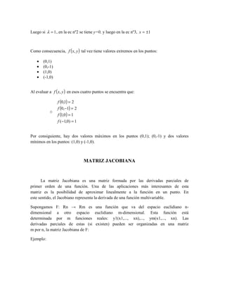 Luego si 1=λ , en la ec nº2 se tiene y=0, y luego en la ec nº3, 1±=x
Como consecuencia, ( )yxf , tal vez tiene valores extremos en los puntos:
• (0,1)
• (0,-1)
• (1,0)
• (-1,0)
Al evaluar a ( )yxf , en esos cuatro puntos se encuentra que:
o
( )
( )
( )
1)0,1(
10,1
21,0
21,0
=−
=
=−
=
f
f
f
f
Por consiguiente, hay dos valores máximos en los puntos (0,1); (0,-1) y dos valores
mínimos en los puntos: (1,0) y (-1,0).
MATRIZ JACOBIANA
La matriz Jacobiana es una matriz formada por las derivadas parciales de
primer orden de una función. Una de las aplicaciones más interesantes de esta
matriz es la posibilidad de aproximar linealmente a la función en un punto. En
este sentido, el Jacobiano representa la derivada de una función multivariable.
Supongamos F: Rn → Rm es una función que va del espacio euclidiano n-
dimensional a otro espacio euclidiano m-dimensional. Esta función está
determinada por m funciones reales: y1(x1,..., xn),..., ym(x1,..., xn). Las
derivadas parciales de estas (si existen) pueden ser organizadas en una matriz
m por n, la matriz Jacobiana de F:
Ejemplo:
 