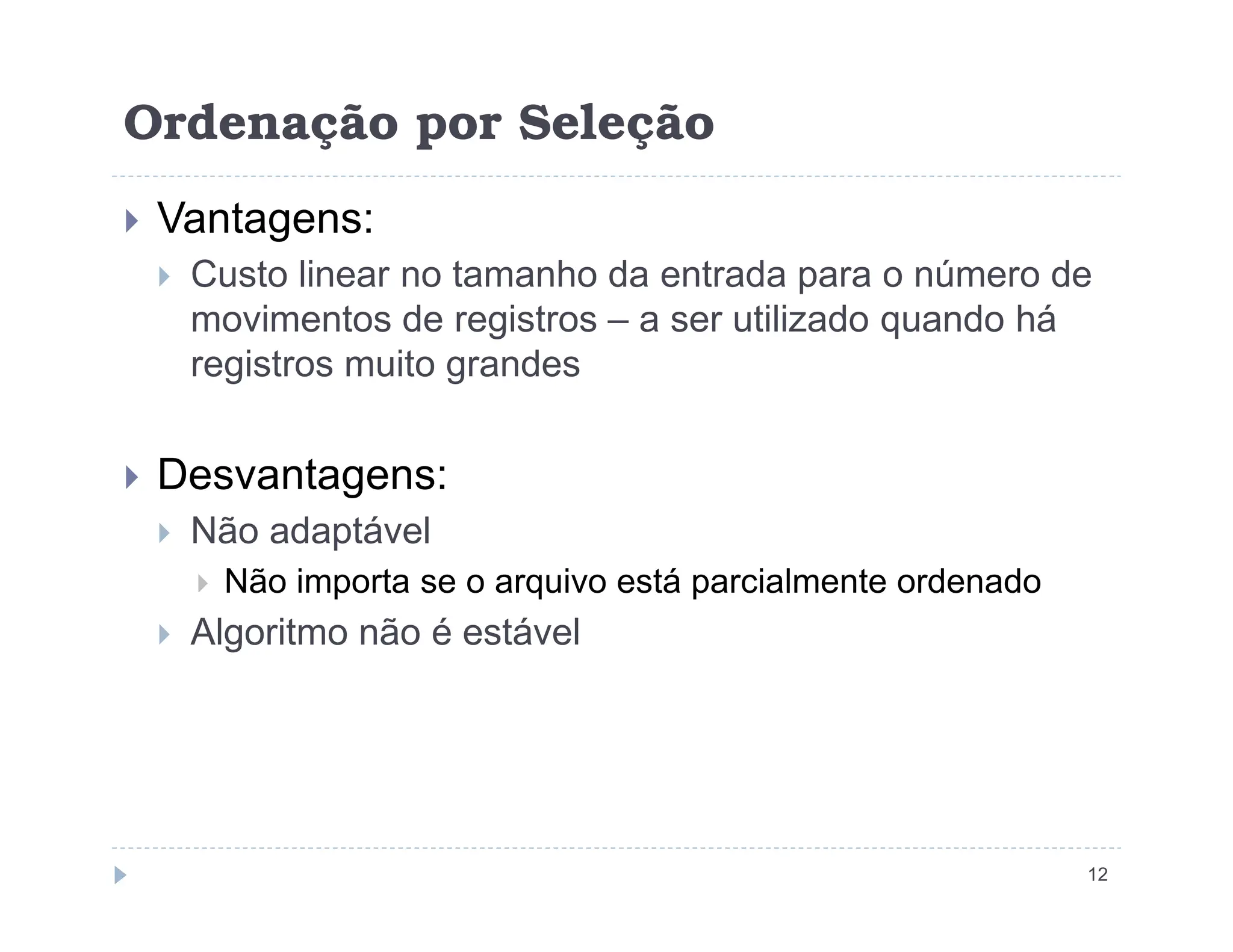 Ordenação por Seleção
 Vantagens:
 Custo linear no tamanho da entrada para o número de
movimentos de registros – a ser utilizado quando há
registros muito grandes
 Desvantagens:
12
 Desvantagens:
 Não adaptável
 Não importa se o arquivo está parcialmente ordenado
 Algoritmo não é estável
 