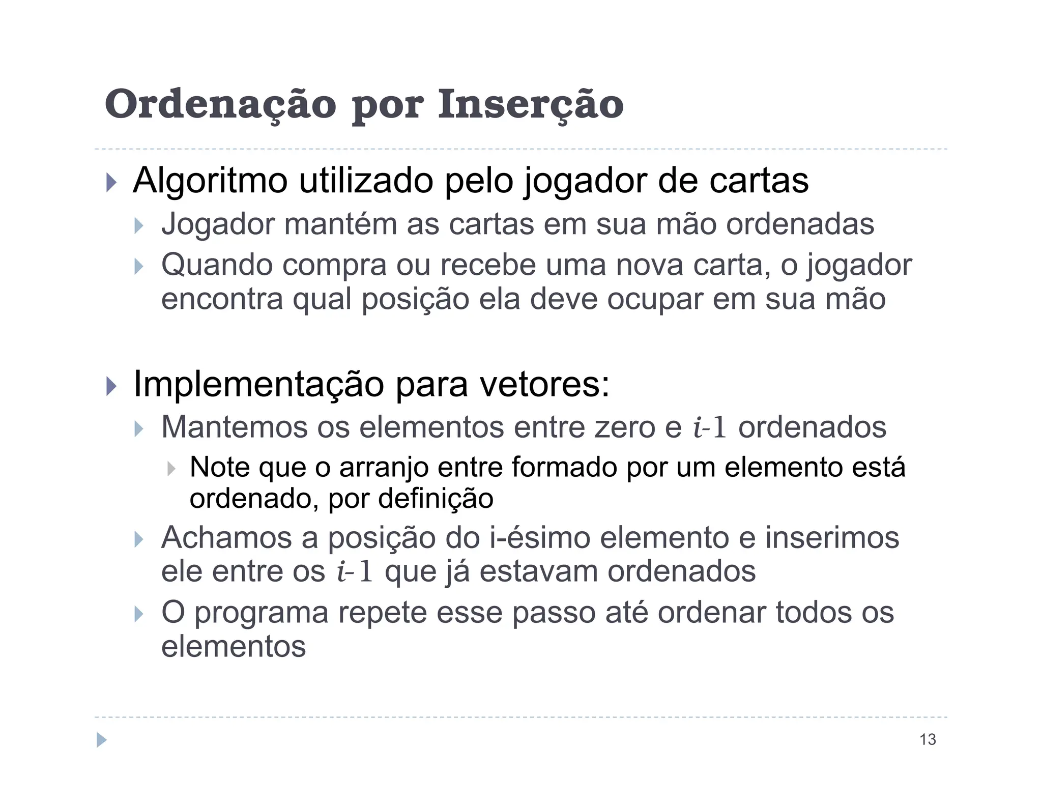 Ordenação por Inserção
 Algoritmo utilizado pelo jogador de cartas
 Jogador mantém as cartas em sua mão ordenadas
 Quando compra ou recebe uma nova carta, o jogador
encontra qual posição ela deve ocupar em sua mão
 Implementação para vetores:
13
Implementação para vetores:
 Mantemos os elementos entre zero e i-1 ordenados
 Note que o arranjo entre formado por um elemento está
ordenado, por definição
 Achamos a posição do i-ésimo elemento e inserimos
ele entre os i-1 que já estavam ordenados
 O programa repete esse passo até ordenar todos os
elementos
 