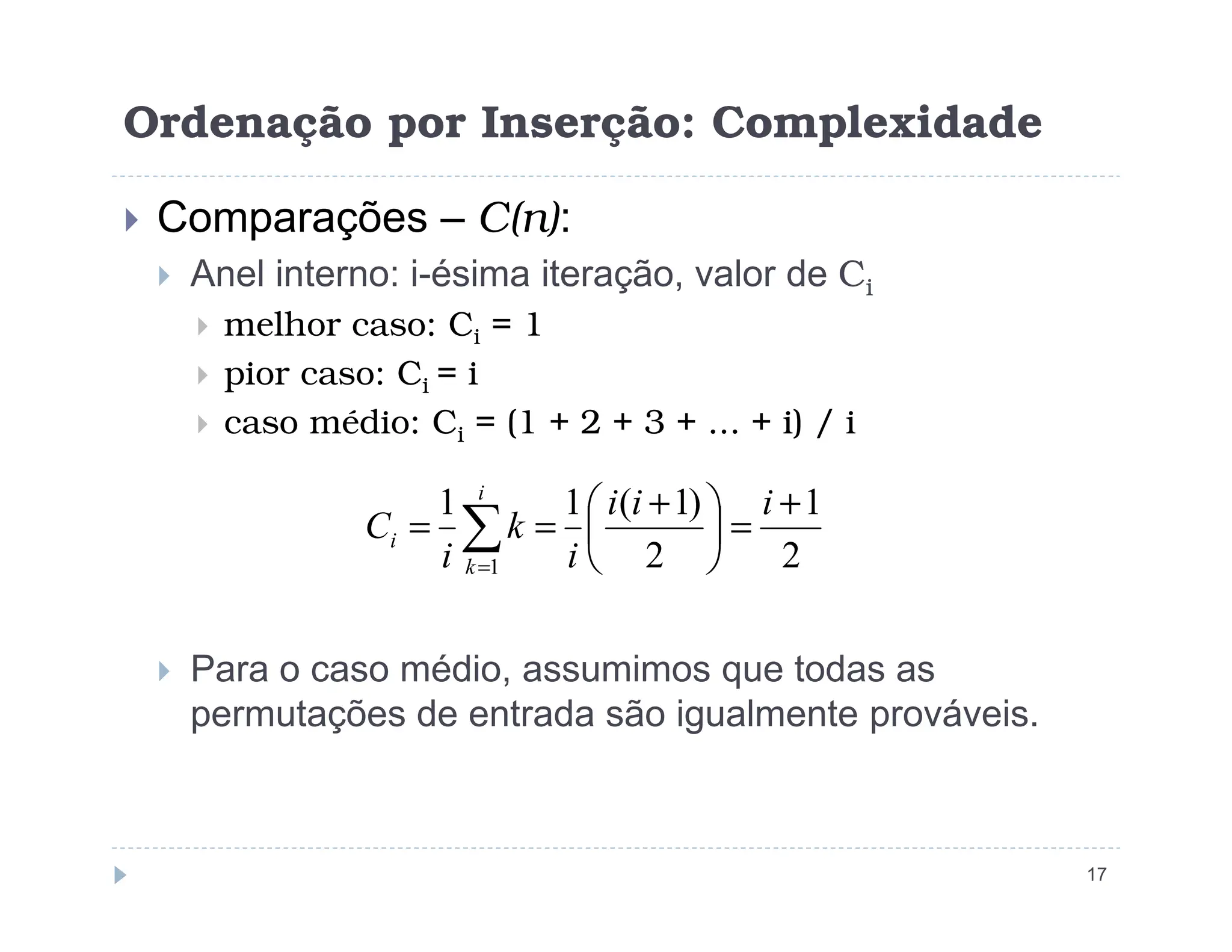 Ordenação por Inserção: Complexidade
 Comparações – C(n):
 Anel interno: i-ésima iteração, valor de Ci
 melhor caso: Ci = 1
 pior caso: Ci = i
 caso médio: Ci = (1 + 2 + 3 + ... + i) / i
17
 Para o caso médio, assumimos que todas as
permutações de entrada são igualmente prováveis.
2
1
2
)
1
(
1
1
1
+
=





 +
=
= ∑
=
i
i
i
i
k
i
C
i
k
i
 