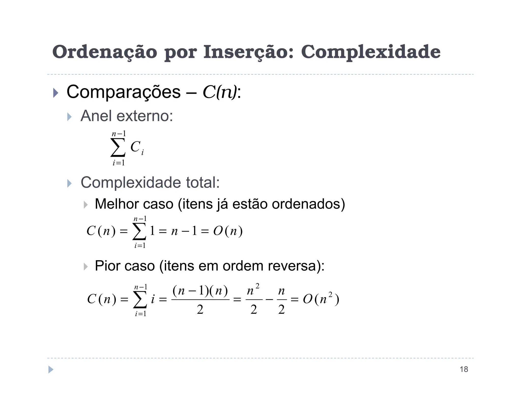 Ordenação por Inserção: Complexidade
 Comparações – C(n):
 Anel externo:
 Complexidade total:
 Melhor caso (itens já estão ordenados)
∑
−
=
1
1
n
i
i
C
18
 Melhor caso (itens já estão ordenados)
 Pior caso (itens em ordem reversa):
∑
−
=
=
−
=
=
1
1
)
(
1
1
)
(
n
i
n
O
n
n
C
)
(
2
2
2
)
)(
1
(
)
( 2
1
1
2
n
O
n
n
n
n
i
n
C
n
i
=
−
=
−
=
= ∑
−
=
 