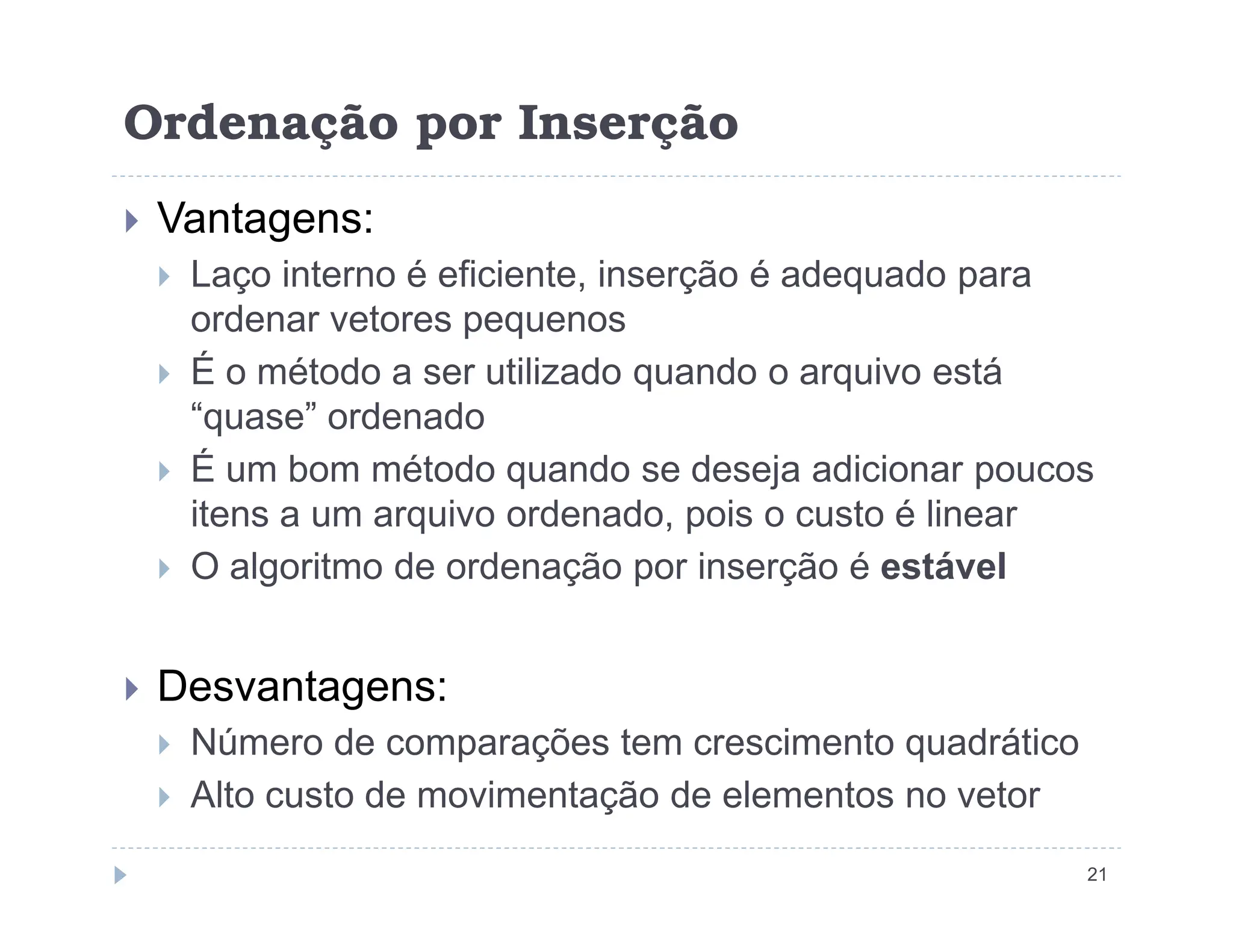 Ordenação por Inserção
 Vantagens:
 Laço interno é eficiente, inserção é adequado para
ordenar vetores pequenos
 É o método a ser utilizado quando o arquivo está
“quase” ordenado
 É um bom método quando se deseja adicionar poucos
21
 É um bom método quando se deseja adicionar poucos
itens a um arquivo ordenado, pois o custo é linear
 O algoritmo de ordenação por inserção é estável
 Desvantagens:
 Número de comparações tem crescimento quadrático
 Alto custo de movimentação de elementos no vetor
 