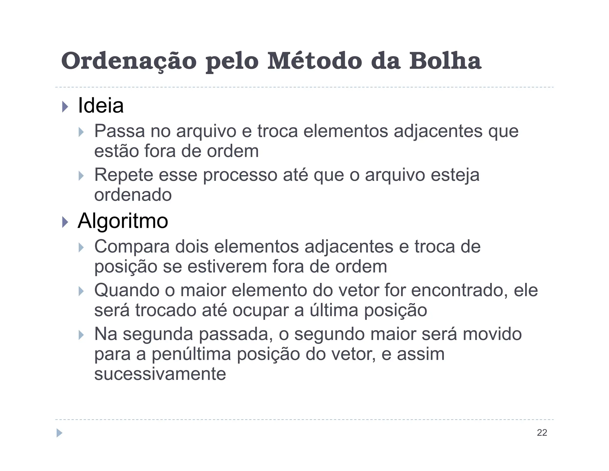 Ordenação pelo Método da Bolha
 Ideia
 Passa no arquivo e troca elementos adjacentes que
estão fora de ordem
 Repete esse processo até que o arquivo esteja
ordenado
 Algoritmo
22
 Compara dois elementos adjacentes e troca de
posição se estiverem fora de ordem
 Quando o maior elemento do vetor for encontrado, ele
será trocado até ocupar a última posição
 Na segunda passada, o segundo maior será movido
para a penúltima posição do vetor, e assim
sucessivamente
 
