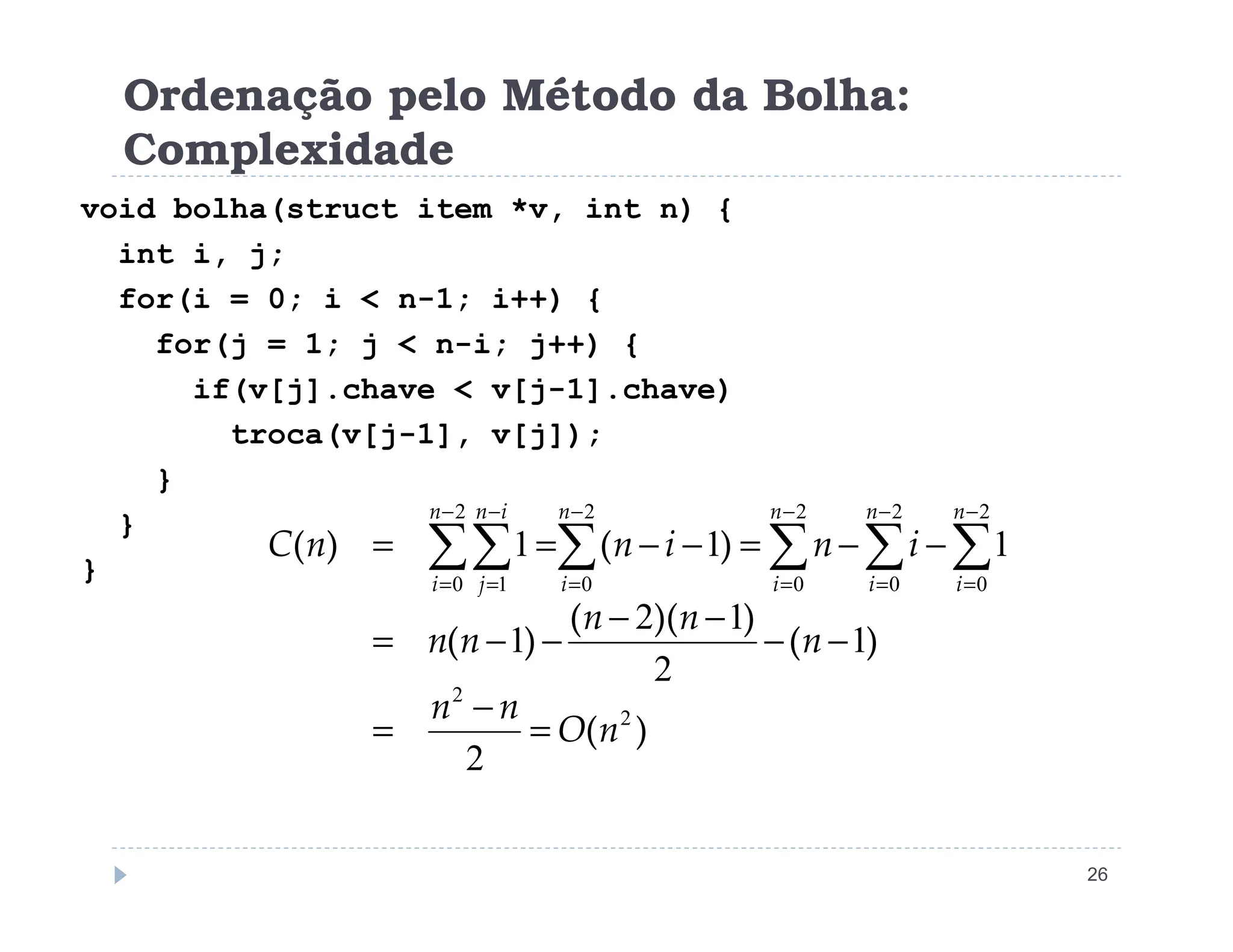 Ordenação pelo Método da Bolha:
Complexidade
void bolha(struct item *v, int n) {
int i, j;
for(i = 0; i  n-1; i++) {
for(j = 1; j  n-i; j++) {
if(v[j].chave  v[j-1].chave)
troca(v[j-1], v[j]);
}
26
}
}
}
)
(
)
(
)
)(
(
)
(
)
(
)
(
2
2
2
0
2
0
2
0
2
0
2
0 1
2
1
2
1
2
1
1
1
1
n
O
n
n
n
n
n
n
n
i
n
i
n
n
C
n
i
n
i
n
i
n
i
n
i
i
n
j
=
−
=
−
−
−
−
−
−
=
−
−
=
−
−
=
= ∑
∑
∑
∑
∑∑
−
=
−
=
−
=
−
=
−
=
−
=
 