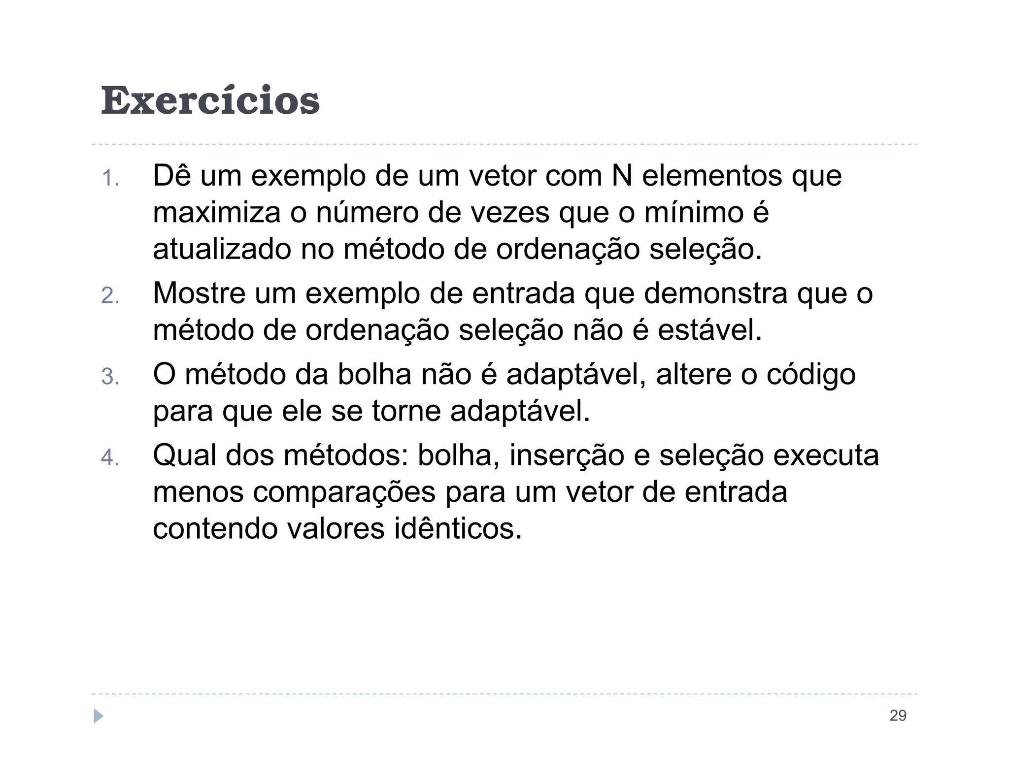 Exercícios
1. Dê um exemplo de um vetor com N elementos que
maximiza o número de vezes que o mínimo é
atualizado no método de ordenação seleção.
2. Mostre um exemplo de entrada que demonstra que o
método de ordenação seleção não é estável.
3. O método da bolha não é adaptável, altere o código
29
O método da bolha não é adaptável, altere o código
para que ele se torne adaptável.
4. Qual dos métodos: bolha, inserção e seleção executa
menos comparações para um vetor de entrada
contendo valores idênticos.
 