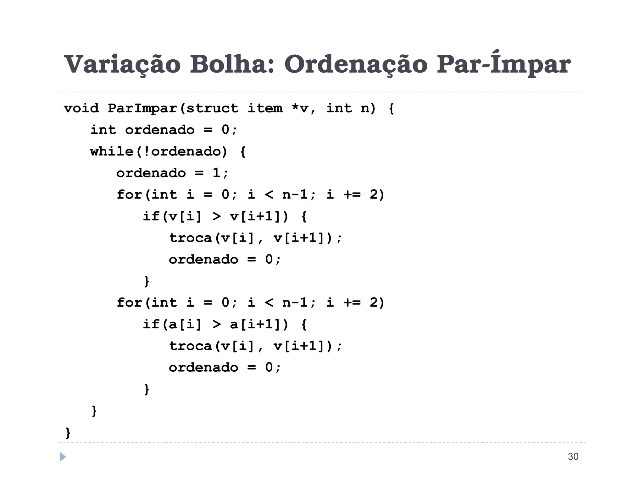 Variação Bolha: Ordenação Par-Ímpar
void ParImpar(struct item *v, int n) {
int ordenado = 0;
while(!ordenado) {
ordenado = 1;
for(int i = 0; i  n-1; i += 2)
if(v[i]  v[i+1]) {
troca(v[i], v[i+1]);
30
ordenado = 0;
}
for(int i = 0; i  n-1; i += 2)
if(a[i]  a[i+1]) {
troca(v[i], v[i+1]);
ordenado = 0;
}
}
}
 