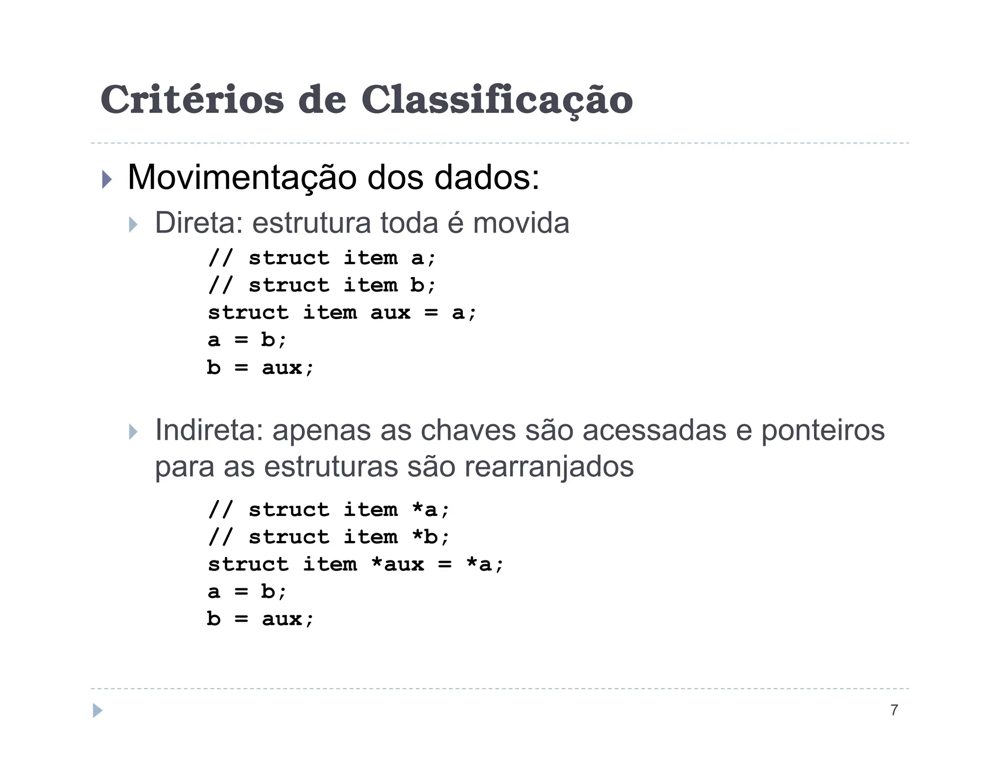 Critérios de Classificação
 Movimentação dos dados:
 Direta: estrutura toda é movida
// struct item a;
// struct item b;
struct item aux = a;
a = b;
b = aux;
 Indireta: apenas as chaves são acessadas e ponteiros
para as estruturas são rearranjados
7
// struct item *a;
// struct item *b;
struct item *aux = *a;
a = b;
b = aux;
 