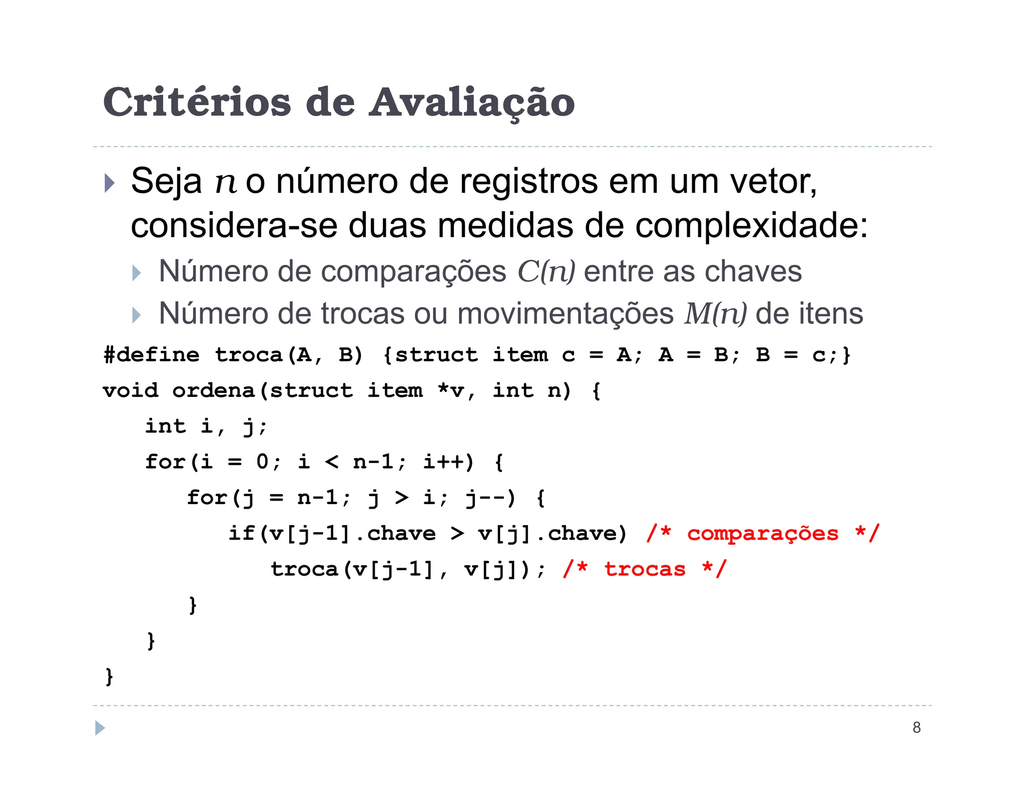 Critérios de Avaliação
 Seja n o número de registros em um vetor,
considera-se duas medidas de complexidade:
 Número de comparações C(n) entre as chaves
 Número de trocas ou movimentações M(n) de itens
#define troca(A, B) {struct item c = A; A = B; B = c;}
void ordena(struct item *v, int n) {
8
void ordena(struct item *v, int n) {
int i, j;
for(i = 0; i  n-1; i++) {
for(j = n-1; j  i; j--) {
if(v[j-1].chave  v[j].chave) /* comparações */
troca(v[j-1], v[j]); /* trocas */
}
}
}
 