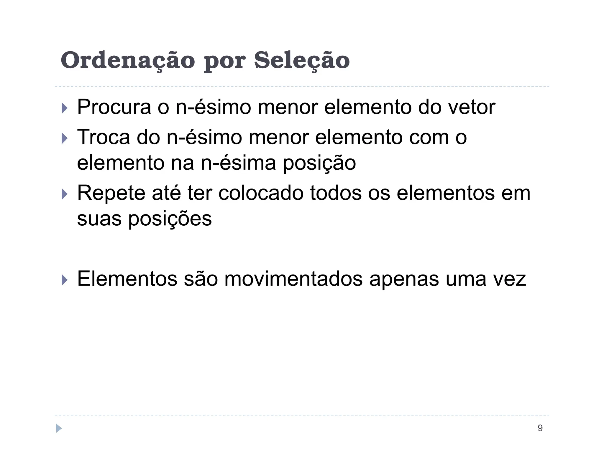 Ordenação por Seleção
 Procura o n-ésimo menor elemento do vetor
 Troca do n-ésimo menor elemento com o
elemento na n-ésima posição
 Repete até ter colocado todos os elementos em
suas posições
9
 Elementos são movimentados apenas uma vez
 
