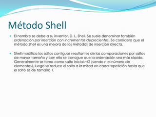 Método ShellEl nombre se debe a su inventor, D. L. Shell. Se suele denominar también ordenación por inserción con incrementos decrecientes. Se considera que el método Shell es una mejora de los métodos de inserción directa. Shell modifica los saltos contiguos resultantes de las comparaciones por saltos de mayor tamaño y con ello se consigue que la ordenación sea más rápida. Generalmente se toma como salto inicial n/2 (siendo n el número de elementos), luego se reduce el salto a la mitad en cada repetición hasta que el salto es de tamaño 1.