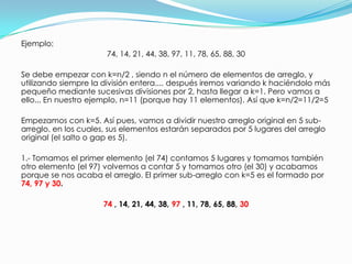 Ejemplo: 74, 14, 21, 44, 38, 97, 11, 78, 65, 88, 30Se debe empezar con k=n/2 , siendo n el número de elementos de arreglo, y utilizando siempre la división entera.... después iremos variando k haciéndolo más pequeño mediante sucesivas divisiones por 2, hasta llegar a k=1. Pero vamos a ello... En nuestro ejemplo, n=11 (porque hay 11 elementos). Así que k=n/2=11/2=5Empezamos con k=5. Así pues, vamos a dividir nuestro arreglo original en 5 sub-arreglo, en los cuales, sus elementos estarán separados por 5 lugares del arreglo original (el salto o gap es 5). 1.- Tomamos el primer elemento (el 74) contamos 5 lugares y tomamos también otro elemento (el 97) volvemos a contar 5 y tomamos otro (el 30) y acabamos porque se nos acaba el arreglo. El primer sub-arreglo con k=5 es el formado por 74, 97 y 30. 74, 14, 21, 44, 38, 97 , 11, 78, 65, 88, 30 