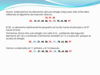 Ahora, ordenaremos los elementos del sub-arreglo (rojo) pero sólo entre ellos, utilizando el algoritmo de Inserción directa.  74, 97, 3030, 14, 21, 44, 38, 74 , 11, 78, 65, 88, 97  El 30, un elemento relativamente pequeño se ha ido hacia el principio y el 97 hacia el final.Formemos ahora otro sub-arreglo con salto k=5... partiendo del segundo elemento (el 14) y contando 5 (tomamos también el 11) y hasta ahí, porque se acaba el arreglo.   30, 14 , 21, 44, 38, 74 , 11 , 78, 65, 88, 97Vamos a ordenarlos el 11 primero y el 14 después.  30 , 11, 21, 44, 38, 74 , 14, 78, 65, 88, 97