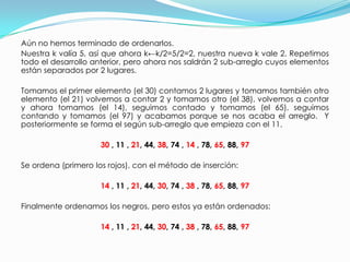 Aún no hemos terminado de ordenarlos. Nuestra k valía 5, así que ahora k←k/2=5/2=2, nuestra nueva k vale 2. Repetimos todo el desarrollo anterior, pero ahora nos saldrán 2 sub-arreglo cuyos elementos están separados por 2 lugares. Tomamos el primer elemento (el 30) contamos 2 lugares y tomamos también otro elemento (el 21) volvemos a contar 2 y tomamos otro (el 38), volvemos a contar y ahora tomamos (el 14), seguimos contado y tomamos (el 65), seguimos contando y tomamos (el 97) y acabamos porque se nos acaba el arreglo.  Y posteriormente se forma el según sub-arreglo que empieza con el 11.30, 11 , 21, 44, 38, 74 , 14 , 78, 65, 88, 97Se ordena (primero los rojos), con el método de inserción:14, 11 , 21, 44, 30, 74 , 38, 78, 65, 88, 97Finalmente ordenamos los negros, pero estos ya están ordenados:14 , 11 , 21, 44, 30, 74 , 38 , 78, 65, 88, 97