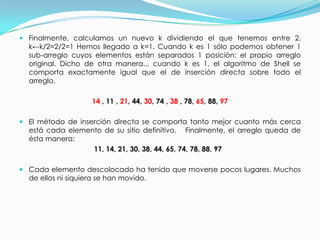 Finalmente, calculamos un nuevo k dividiendo el que tenemos entre 2. k←k/2=2/2=1 Hemos llegado a k=1. Cuando k es 1 sólo podemos obtener 1 sub-arreglo cuyos elementos están separados 1 posición: el propio arreglo original. Dicho de otra manera... cuando k es 1, el algoritmo de Shell se comporta exactamente igual que el de inserción directa sobre todo el arreglo.14 , 11 , 21, 44, 30, 74 , 38 , 78, 65, 88, 97El método de inserción directa se comporta tanto mejor cuanto más cerca está cada elemento de su sitio definitivo.   Finalmente, el arreglo queda de ésta manera:  11, 14, 21, 30, 38, 44, 65, 74, 78, 88, 97   Cada elemento descolocado ha tenido que moverse pocos lugares. Muchos de ellos ni siquiera se han movido. 