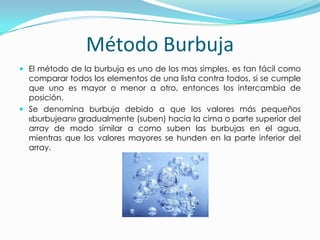 Método BurbujaEl método de la burbuja es uno de los mas simples, es tan fácil como comparar todos los elementos de una lista contra todos, si se cumple que uno es mayor o menor a otro, entonces los intercambia de posición.Se denomina burbuja debidoa que los valores más pequeños «burbujean» gradualmente (suben) hacia la cima o parte superior del array de modo similar a como suben las burbujas en el agua, mientras que los valores mayores se hunden en la parte inferior del array.