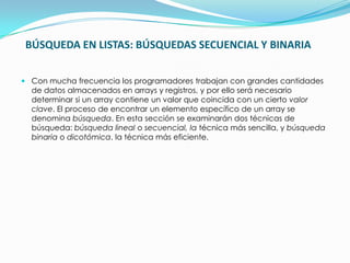 BÚSQUEDA EN LISTAS: BÚSQUEDAS SECUENCIAL Y BINARIACon mucha frecuencia los programadores trabajan con grandes cantidades de datos almacenados en arrays y registros, y por ello será necesario determinar si un array contiene un valor que coincida con un cierto valor clave. El proceso de encontrar un elemento específico de un array se denomina búsqueda. En esta sección se examinarán dos técnicas de búsqueda: búsqueda lineal o secuencial, latécnica más sencilla, y búsqueda binaria o dicotómica, la técnica más eficiente.
