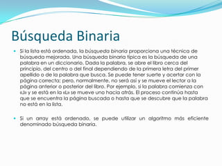 Búsqueda BinariaSi la lista está ordenada, la búsqueda binaria proporciona una técnica de búsqueda mejorada. Una búsqueda binaria típica es la búsqueda de una palabra en un diccionario. Dada la palabra, se abre el libro cerca del principio, del centro o del final dependiendo de la primera letra del primer apellido o de la palabra que busca. Se puede tener suerte y acertar con la página correcta; pero, normalmente, no será así y se mueve el lector a la página anterior o posterior del libro. Por ejemplo, si la palabra comienza con «J» y se está en la «L» se mueve uno hacia atrás. El proceso continúa hasta que se encuentra la página buscada o hasta que se descubre que la palabra no está en la lista.Si un array está ordenado, se puede utilizar un algoritmo más eficiente denominado búsqueda binaria.