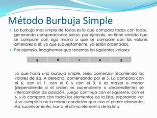 Método Burbuja SimpleLa burbuja mas simple de todas es la que compara todos con todos, generando comparaciones extras, por ejemplo, no tiene sentido que se compare con sigo mismo o que se compare con los valores anteriores a el, ya que supuestamente, ya están ordenados.Por ejemplo, imaginemos que tenemos los siguientes valores:Lo que haría una burbuja simple, seria comenzar recorriendo los valores de izq. A derecha, comenzando por el 5. Lo compara con el 6, con el 1, con el 0 y con el 3, si es mayor o menor (dependiendo si el orden es ascendiente o descendiente) se intercambian de posición. Luego continua con el siguiente, con el 6, y lo compara con todos los elementos de la lista, esperando ver si se cumple o no la misma condición que con el primer elemento. Así, sucesivamente, hasta el ultimo elemento de la lista.