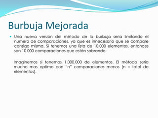 Burbuja MejoradaUna nueva versión del método de la burbuja seria limitando el numero de comparaciones, ya que es innecesario que se compare consigo misma. Si tenemos una lista de 10.000 elementos, entonces son 10.000 comparaciones que están sobrando.Imaginemos si tenemos 1.000.000 de elementos. El método seria mucho mas optimo con “n” comparaciones menos (n = total de elementos).