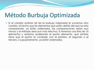 Método Burbuja OptimizadaSi al cambio anterior (el de la burbuja mejorada) le sumamos otro cambio, el hecho que los elementos que están detrás del que se esta comparando, ya están ordenados, las comparaciones serian aun menos y el método seria aun mas efectivo. Si tenemos una lista de 10 elementos y estamos analizando el quinto elemento, que sentido tiene que el quinto se compare con el primero, el segundo o el tercero, si supuestamente, ya están ordenados.