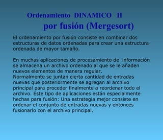 El ordenamiento por fusión consiste en combinar dos estructuras de datos ordenadas para crear una estructura ordenada de mayor tamaño. En muchas aplicaciones de procesamiento de  información se almacena un archivo ordenado al que se le añaden nuevos elementos de manera regular.  Normalmente se juntan cierta cantidad de entradas nuevas que posteriormente se agregan al archivo principal para proceder finalmente a reordenar todo el archivo. Este tipo de aplicaciones están especialmente hechas para fusión: Una estrategia mejor consiste en ordenar el conjunto de entradas nuevas y entonces fusionarlo con el archivo principal. Ordenamiento  DINAMICO  II por fusión (Mergesort) 