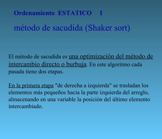 El método de sacudida es  una optimización del método de intercambio directo o burbuja . En este algoritmo cada pasada tiene dos etapas.  En la primera etapa  "de derecha a izquierda" se trasladan los elementos más pequeños hacia la parte izquierda del arreglo, almacenando en una variable la posición del último elemento intercambiado.  Ordenamiento  ESTATICO I método de sacudida (Shaker sort) 