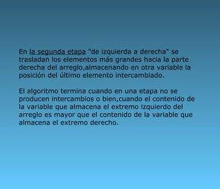 En  la segunda etapa  "de izquierda a derecha" se trasladan los elementos más grandes hacia la parte derecha del arreglo,almacenando en otra variable la posición del último elemento intercambiado. El algoritmo termina cuando en una etapa no se producen intercambios o bien,cuando el contenido de la variable que almacena el extremo izquierdo del arreglo es mayor que el contenido de la variable que almacena el extremo derecho.   