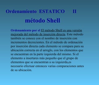 Ordenamiento  ESTATICO   II Ordenamiento por el  El método Shell es una versión mejorada del método de inserción directa . Este método también se conoce con el nombre de inserción con incrementos decrecientes. En el método de ordenación por inserción directa cada elemento se compara para su ubicación correcta en el arreglo, con los elementos que se encuentran en la parte izquierda del mismo. Si el elemento a insertares más pequeño que el grupo de elementos que se encuentran a su izquierda,es necesario efectuar entonces varias comparaciones antes de su ubicación.  método Shell 