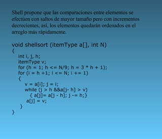 Shell propone que las comparaciones entre elementos se efectúen con saltos de mayor tamaño pero con incrementos decrecientes, así, los elementos quedarán ordenados en el arreglo más rápidamente.  void shellsort (itemType a[], int N) {     int i, j, h;     itemType v;     for (h = 1; h <= N/9; h = 3 * h + 1);     for (i = h +1; i <= N; i += 1)     {         v = a[i]; j = i;         while (j > h &&a[j- h] > v)            { a[j]= a[j - h]; j -= h;}          a[j] = v;      } } 