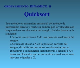 ORDENAMIENTO  DINAMICO  II Quicksort Este método es una mejora sustancial del método de intercambio directo y recibe su nombre por la velocidad con la que ordena los elementos del arreglo. La idea básica es la siguiente: Se toma un elemento X de una posición cualquiera del arreglo.  Se trata de ubicar a X en la posición correcta del arreglo, de tal forma que todos los elementos que se encuentren a su izquierda sean menores o iguales a X y todos los elementos que se encuentren a su derecha sean mayores o iguales a X.  
