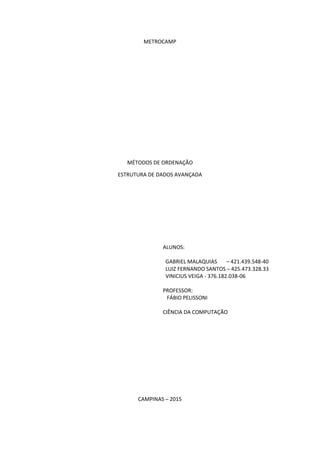 METROCAMP
MÉTODOS DE ORDENAÇÃO
ESTRUTURA DE DADOS AVANÇADA
ALUNOS:
GABRIEL MALAQUIAS – 421.439.548-40
LUIZ FERNANDO SANTOS – 425.473.328.33
VINICIUS VEIGA - 376.182.038-06
PROFESSOR:
FÁBIO PELISSONI
CIÊNCIA DA COMPUTAÇÃO
CAMPINAS – 2015
 
