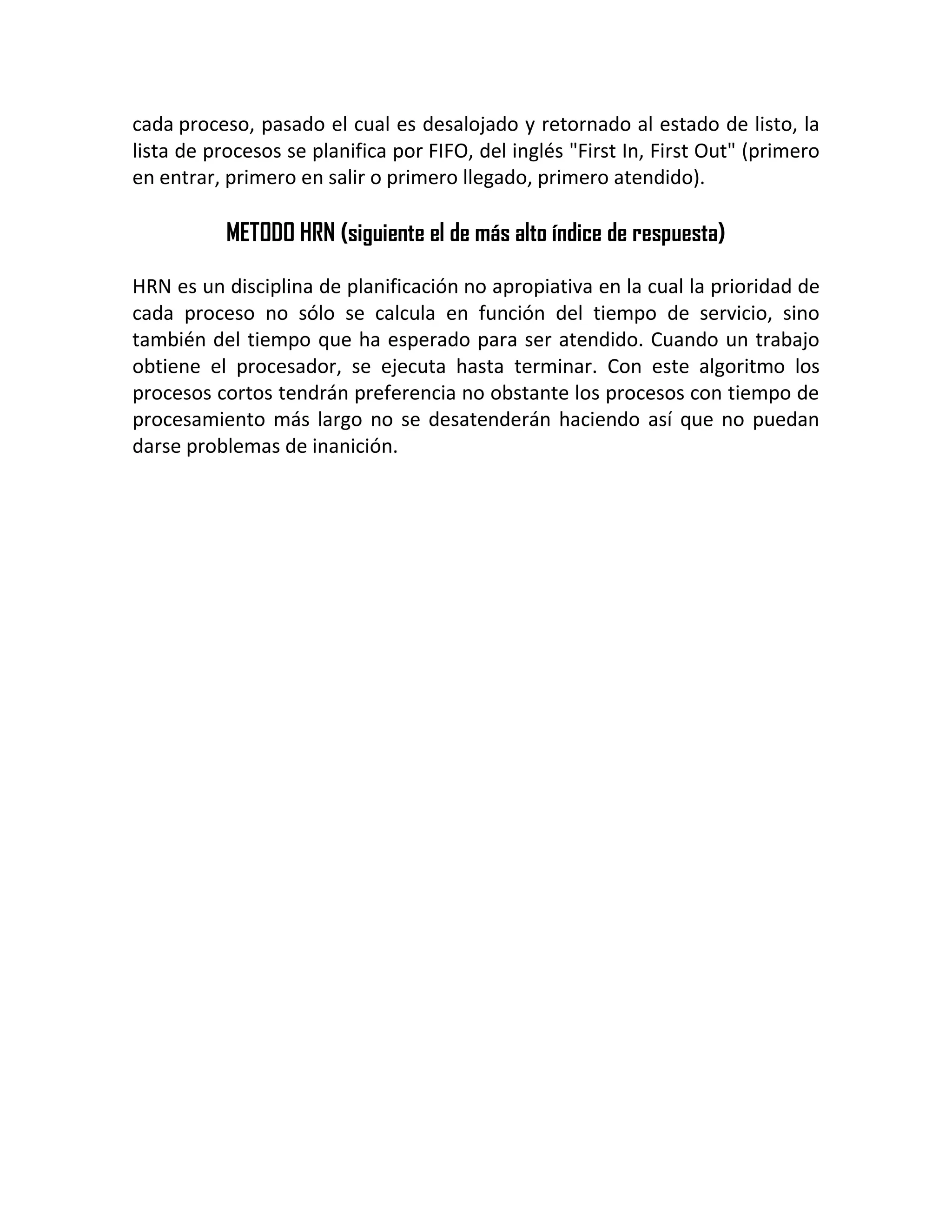 cada proceso, pasado el cual es desalojado y retornado al estado de listo, la
lista de procesos se planifica por FIFO, del inglés "First In, First Out" (primero
en entrar, primero en salir o primero llegado, primero atendido).
METODO HRN (siguiente el de más alto índice de respuesta)
HRN es un disciplina de planificación no apropiativa en la cual la prioridad de
cada proceso no sólo se calcula en función del tiempo de servicio, sino
también del tiempo que ha esperado para ser atendido. Cuando un trabajo
obtiene el procesador, se ejecuta hasta terminar. Con este algoritmo los
procesos cortos tendrán preferencia no obstante los procesos con tiempo de
procesamiento más largo no se desatenderán haciendo así que no puedan
darse problemas de inanición.
 