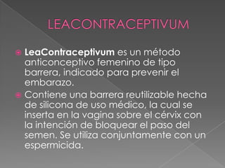  LeaContraceptivum es un método
  anticonceptivo femenino de tipo
  barrera, indicado para prevenir el
  embarazo.
 Contiene una barrera reutilizable hecha
  de silicona de uso médico, la cual se
  inserta en la vagina sobre el cérvix con
  la intención de bloquear el paso del
  semen. Se utiliza conjuntamente con un
  espermicida.
 