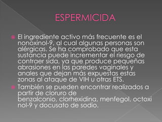  El ingrediente activo más frecuente es el
  nonoxinol-9, al cual algunas personas son
  alérgicas. Se ha comprobado que esta
  sustancia puede incrementar el riesgo de
  contraer sida, ya que produce pequeñas
  abrasiones en las paredes vaginales y
  anales que dejan más expuestas estas
  zonas al ataque de VIH u otras ETS.
 También se pueden encontrar realizados a
  partir de cloruro de
  benzalconio, clorhexidina, menfegol, octoxi
  nol-9 y docusato de sodio.
 