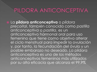    La píldora anticonceptiva o píldora
    precoital, también conocida como pastilla
    anticonceptiva o pastilla, es un
    anticonceptivo hormonal oral para uso
    femenino que tiene como objetivo alterar
    el ciclo menstrual para impedir la ovulación
    y, por tanto, la fecundación del óvulo y un
    posible embarazo no deseado. La píldora
    anticonceptiva es uno de los métodos
    anticonceptivos femeninos más utilizados
    por su alta eficacia que alcanza el 99,9%
 