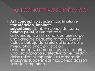    Anticonceptivo subdérmico, implante
    transdérmico, implante
    subcutáneo, también conocido como
    pelet o pellet, es un método
    anticonceptivo hormonal compuesto por
    una varilla de pequeño tamaño que se
    coloca debajo de la piel del brazo de la
    mujer, ofreciendo protección
    anticonceptiva durante tres o cinco años.
    Una vez agotada su efectividad el médico
    debe retirar el implante. Las marcas de
    implantes subdérmicos más conocidas son
    Jadelle e Implanon.
 